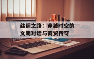 丝绸之路：穿越时空的文明对话与商贸传奇
