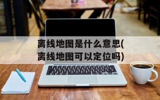 离线地图是什么意思(离线地图可以定位吗)