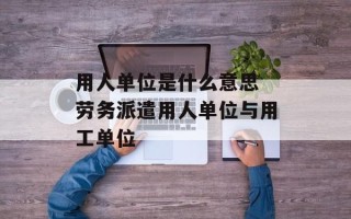 用人单位是什么意思 劳务派遣用人单位与用工单位