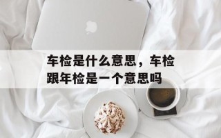 车检是什么意思，车检跟年检是一个意思吗