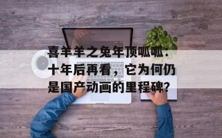 喜羊羊之兔年顶呱呱：十年后再看，它为何仍是国产动画的里程碑？