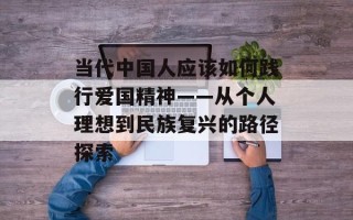 当代中国人应该如何践行爱国精神——从个人理想到民族复兴的路径探索