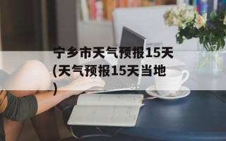 宁乡市天气预报15天(天气预报15天当地)