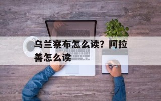 乌兰察布怎么读？阿拉善怎么读