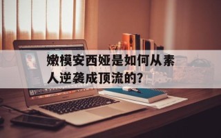 嫩模安西娅是如何从素人逆袭成顶流的？