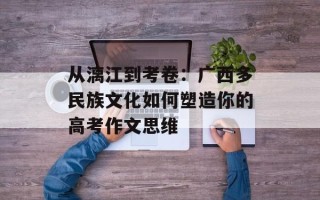 从漓江到考卷：广西多民族文化如何塑造你的高考作文思维