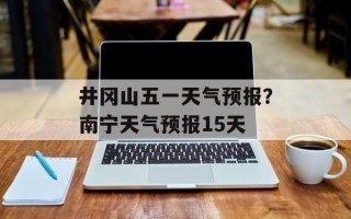 井冈山五一天气预报？南宁天气预报15天