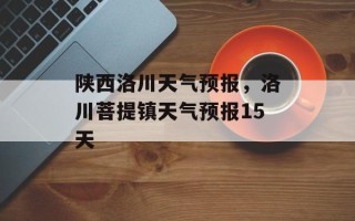 陕西洛川天气预报，洛川菩提镇天气预报15天