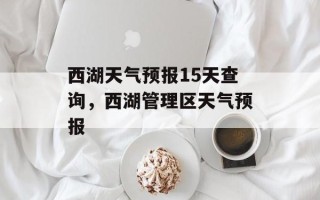西湖天气预报15天查询，西湖管理区天气预报