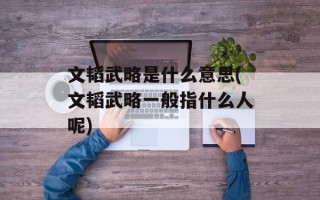 文韬武略是什么意思(文韬武略一般指什么人呢)