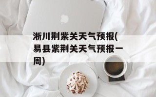 淅川荆紫关天气预报(易县紫荆关天气预报一周)