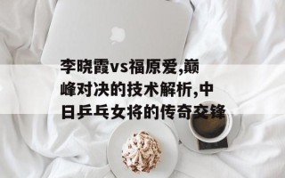 李晓霞vs福原爱,巅峰对决的技术解析,中日乒乓女将的传奇交锋