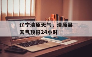 辽宁清原天气，清原县天气预报24小时