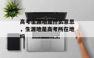 高考生源地是什么意思，生源地是高考所在地吗