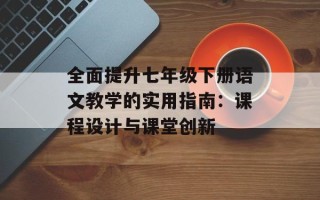 全面提升七年级下册语文教学的实用指南：课程设计与课堂创新