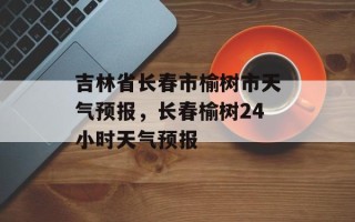吉林省长春市榆树市天气预报，长春榆树24小时天气预报