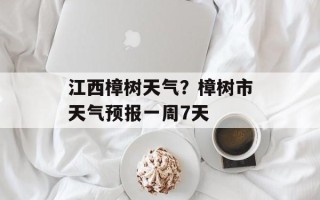 江西樟树天气？樟树市天气预报一周7天