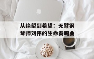 从绝望到希望：无臂钢琴师刘伟的生命奏鸣曲