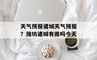 天气预报诸城天气预报？潍坊诸城有雨吗今天