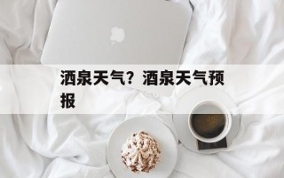 洒泉天气？酒泉天气预报