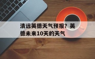 清远英德天气预报？英德未来10天的天气