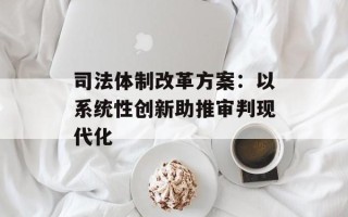 司法体制改革方案：以系统性创新助推审判现代化