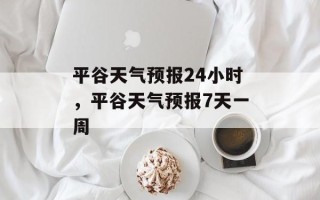 平谷天气预报24小时，平谷天气预报7天一周