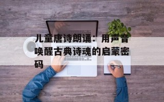 儿童唐诗朗诵：用声音唤醒古典诗魂的启蒙密码