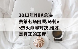 2013年NBA总决赛第七场回顾,马刺vs热火巅峰对决,谁才是真正的王者