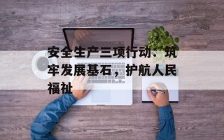 安全生产三项行动：筑牢发展基石，护航人民福祉