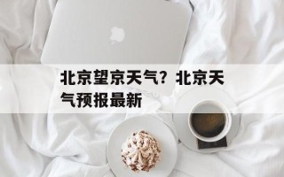北京望京天气？北京天气预报最新