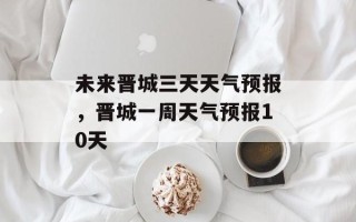 未来晋城三天天气预报，晋城一周天气预报10天