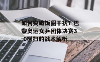 如何突破饭圈干扰？巴黎奥运女乒团体决赛3-0横扫的战术解析