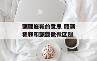 颤颤巍巍的意思 颤颤巍巍和颤颤微微区别