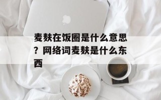 麦麸在饭圈是什么意思？网络词麦麸是什么东西