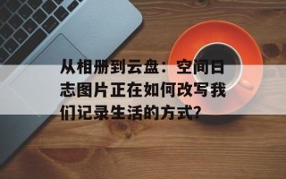 从相册到云盘：空间日志图片正在如何改写我们记录生活的方式？