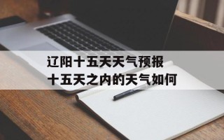 辽阳十五天天气预报 十五天之内的天气如何