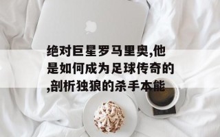绝对巨星罗马里奥,他是如何成为足球传奇的,剖析独狼的杀手本能