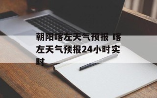 朝阳喀左天气预报 喀左天气预报24小时实时