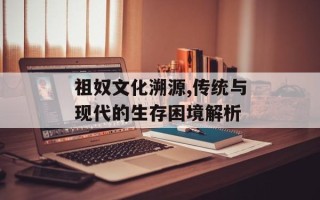 祖奴文化溯源,传统与现代的生存困境解析