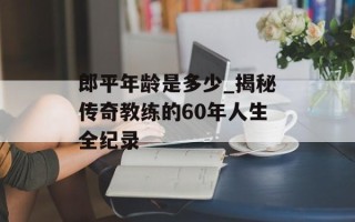 郎平年龄是多少_揭秘传奇教练的60年人生全纪录