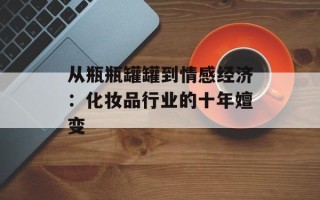 从瓶瓶罐罐到情感经济：化妆品行业的十年嬗变