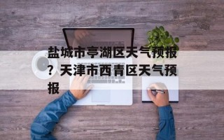 盐城市亭湖区天气预报？天津市西青区天气预报