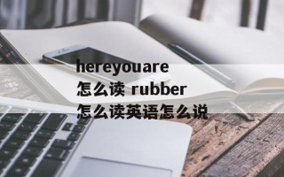 hereyouare怎么读 rubber怎么读英语怎么说