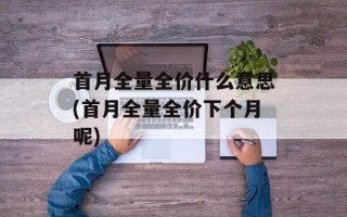 首月全量全价什么意思(首月全量全价下个月呢)
