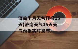 济南半月天气预报15天(济南天气15天天气预报实时发布)