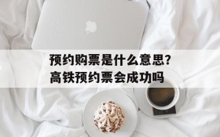 预约购票是什么意思？高铁预约票会成功吗