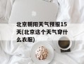 北京朝阳天气预报15天(北京这个天气穿什么衣服)