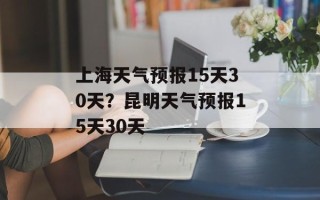 上海天气预报15天30天？昆明天气预报15天30天