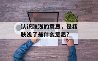 认识肤浅的意思，是我肤浅了是什么意思？